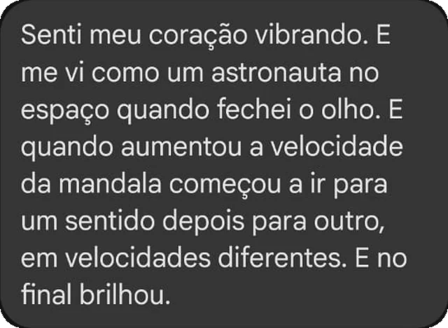 Senti meu coração vibrando. E me vi como um astronauta no espaço quando fechei o olho. E quando aumentou a velocidade da mandala começou a ir para um sentido depois para outro, em velocidades diferentes. E no final brilhou.