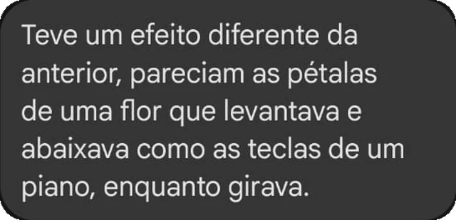 Teve um efeito diferente da anterior, pareciam as pétalas de uma flor que levantava e abaixava como as teclas de um piano, enquanto girava.